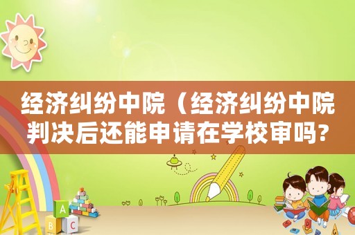 經(jīng)濟(jì)糾紛中院（經(jīng)濟(jì)糾紛中院判決后還能申請在學(xué)校審嗎?）