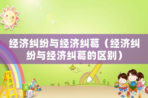 經濟糾紛與經濟糾葛（經濟糾紛與經濟糾葛的區(qū)別）
