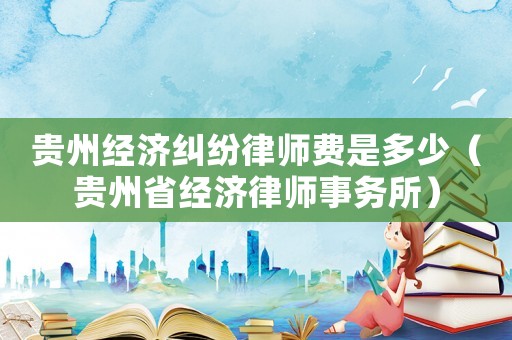 貴州經(jīng)濟糾紛律師費是多少（貴州省經(jīng)濟律師事務所）