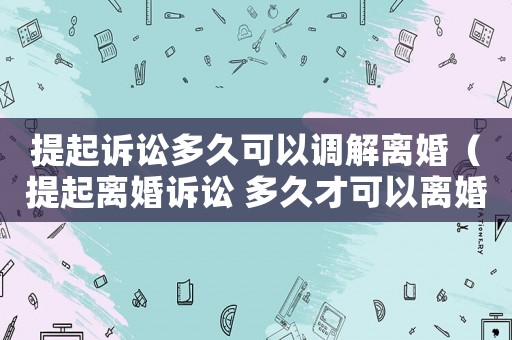 提起訴訟多久可以調(diào)解離婚（提起離婚訴訟 多久才可以離婚）