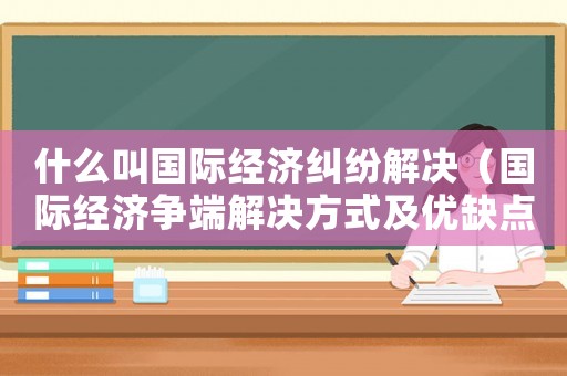 什么叫國(guó)際經(jīng)濟(jì)糾紛解決（國(guó)際經(jīng)濟(jì)爭(zhēng)端解決方式及優(yōu)缺點(diǎn)）