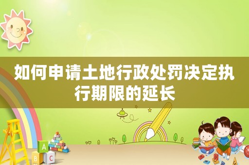 如何申請土地行政處罰決定執(zhí)行期限的延長
