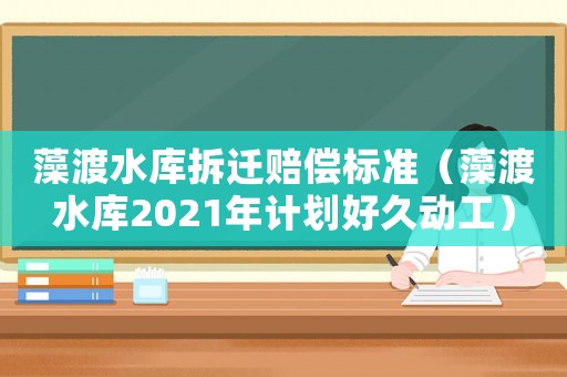 藻渡水庫拆遷賠償標(biāo)準(zhǔn)（藻渡水庫2021年計劃好久動工）