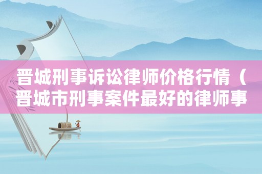 晉城刑事訴訟律師價(jià)格行情（晉城市刑事案件最好的律師事務(wù)所）