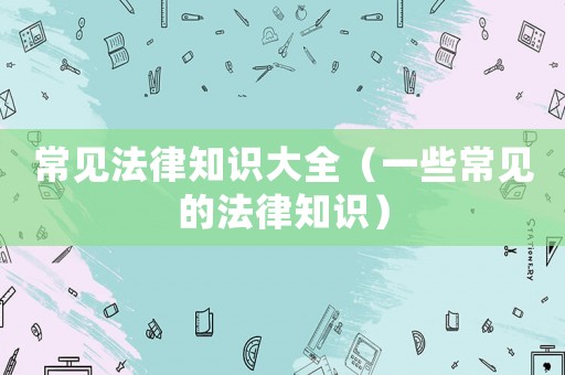 常見法律知識(shí)大全（一些常見的法律知識(shí)）