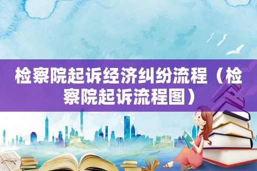 檢察院起訴經(jīng)濟(jì)糾紛流程（檢察院起訴流程圖）