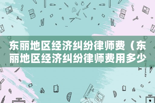 東麗地區(qū)經(jīng)濟(jì)糾紛律師費(fèi)（東麗地區(qū)經(jīng)濟(jì)糾紛律師費(fèi)用多少）