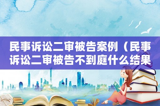 民事訴訟二審被告案例（民事訴訟二審被告不到庭什么結(jié)果）