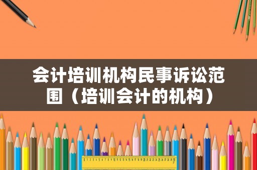 會計培訓(xùn)機構(gòu)民事訴訟范圍（培訓(xùn)會計的機構(gòu)）