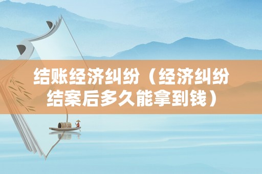 結(jié)賬經(jīng)濟(jì)糾紛（經(jīng)濟(jì)糾紛結(jié)案后多久能拿到錢(qián)）