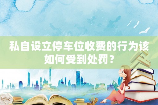 私自設(shè)立停車(chē)位收費(fèi)的行為該如何受到處罰？