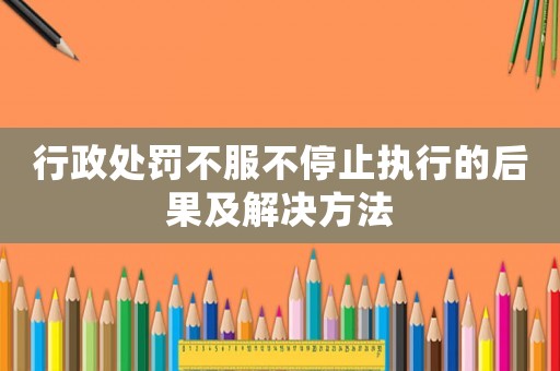 行政處罰不服不停止執(zhí)行的后果及解決方法