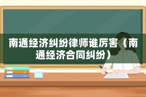 南通經(jīng)濟糾紛律師誰厲害（南通經(jīng)濟合同糾紛）
