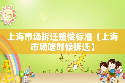 上海市場(chǎng)拆遷賠償標(biāo)準(zhǔn)（上海市場(chǎng)啥時(shí)候拆遷）