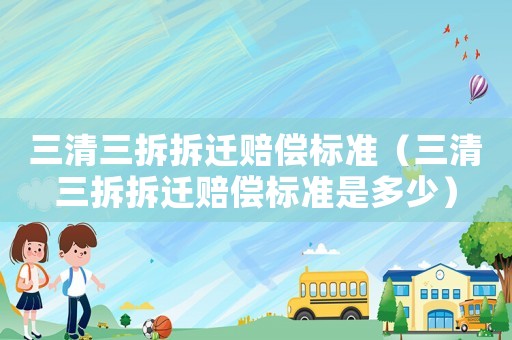 三清三拆拆遷賠償標(biāo)準(zhǔn)（三清三拆拆遷賠償標(biāo)準(zhǔn)是多少）
