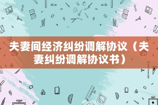 夫妻間經(jīng)濟(jì)糾紛調(diào)解協(xié)議（夫妻糾紛調(diào)解協(xié)議書(shū)）