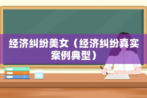經(jīng)濟(jì)糾紛美女（經(jīng)濟(jì)糾紛真實(shí)案例典型）