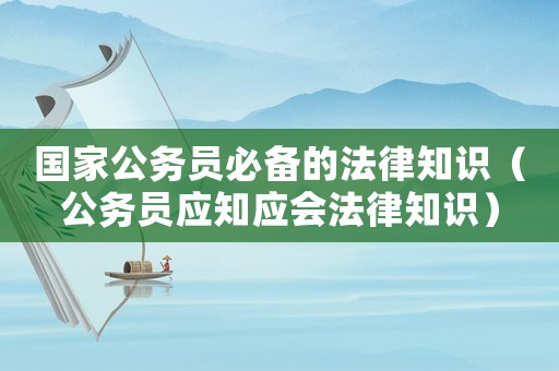 國家公務(wù)員必備的法律知識（公務(wù)員應(yīng)知應(yīng)會法律知識）