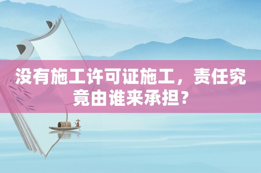 沒有施工許可證施工，責(zé)任究竟由誰來承擔(dān)？