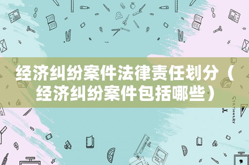 經(jīng)濟糾紛案件法律責任劃分（經(jīng)濟糾紛案件包括哪些）