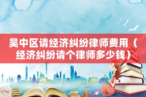 吳中區(qū)請經(jīng)濟(jì)糾紛律師費(fèi)用（經(jīng)濟(jì)糾紛請個律師多少錢）