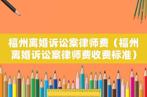 福州離婚訴訟案律師費(fèi)（福州離婚訴訟案律師費(fèi)收費(fèi)標(biāo)準(zhǔn)）