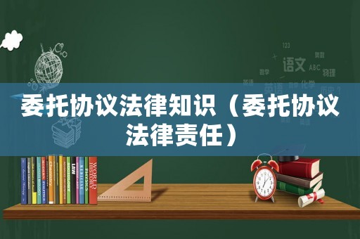 委托協(xié)議法律知識（委托協(xié)議法律責(zé)任）