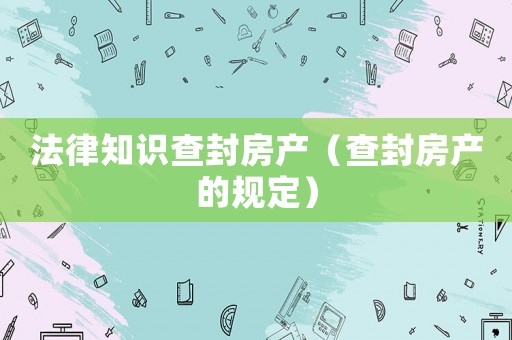 法律知識查封房產(chǎn)（查封房產(chǎn)的規(guī)定）