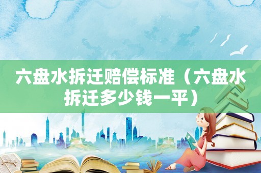 六盤水拆遷賠償標(biāo)準(zhǔn)（六盤水拆遷多少錢一平）