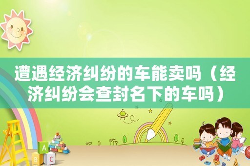 遭遇經(jīng)濟(jì)糾紛的車(chē)能賣(mài)嗎（經(jīng)濟(jì)糾紛會(huì)查封名下的車(chē)嗎）