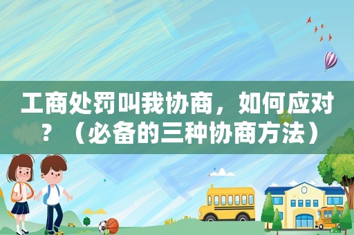 工商處罰叫我協(xié)商，如何應(yīng)對？（必備的三種協(xié)商方法）