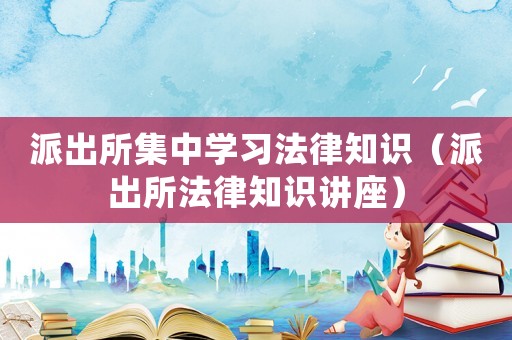 派出所集中學(xué)習(xí)法律知識(shí)（派出所法律知識(shí)講座）
