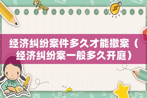 經(jīng)濟糾紛案件多久才能撤案（經(jīng)濟糾紛案一般多久開庭）