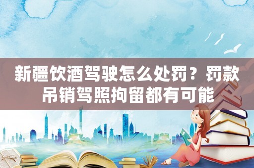 新疆飲酒駕駛怎么處罰？罰款吊銷(xiāo)駕照拘留都有可能