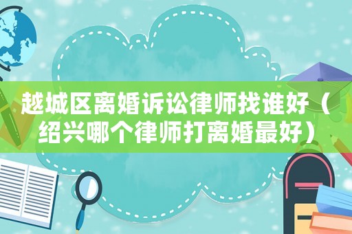 越城區(qū)離婚訴訟律師找誰好（紹興哪個(gè)律師打離婚最好）