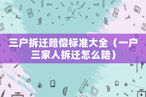 三戶拆遷賠償標(biāo)準(zhǔn)大全（一戶三家人拆遷怎么陪）