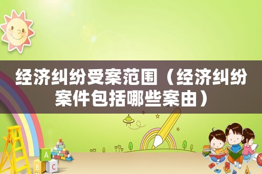 經(jīng)濟(jì)糾紛受案范圍（經(jīng)濟(jì)糾紛案件包括哪些案由）