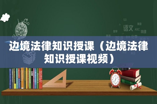 邊境法律知識(shí)授課（邊境法律知識(shí)授課視頻）
