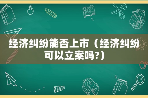 經(jīng)濟糾紛能否上市（經(jīng)濟糾紛可以立案嗎?）