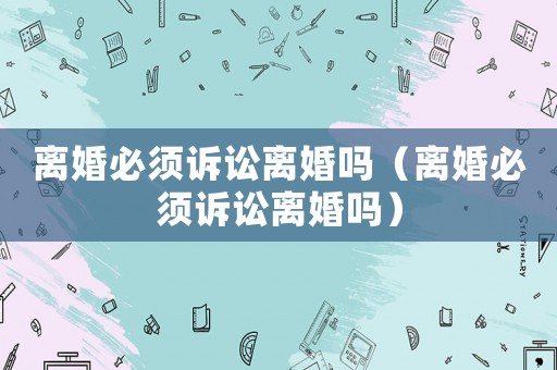 離婚必須訴訟離婚嗎（離婚必須訴訟離婚嗎）