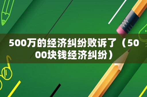 500萬的經(jīng)濟(jì)糾紛敗訴了（5000塊錢經(jīng)濟(jì)糾紛）