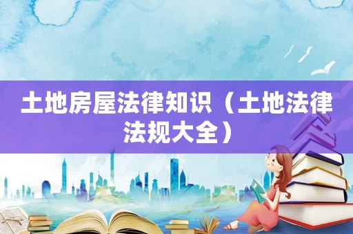 土地房屋法律知識(shí)（土地法律法規(guī)大全）