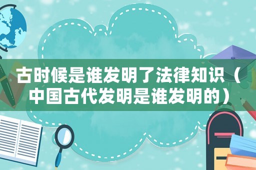 古時(shí)候是誰(shuí)發(fā)明了法律知識(shí)（中國(guó)古代發(fā)明是誰(shuí)發(fā)明的）