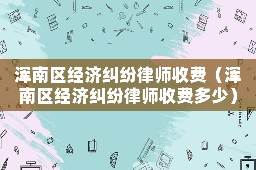 渾南區(qū)經(jīng)濟(jì)糾紛律師收費(fèi)（渾南區(qū)經(jīng)濟(jì)糾紛律師收費(fèi)多少）