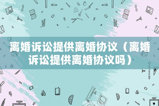 離婚訴訟提供離婚協(xié)議（離婚訴訟提供離婚協(xié)議嗎）
