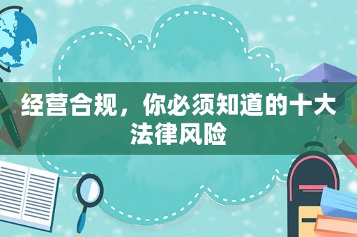經(jīng)營(yíng)合規(guī)，你必須知道的十大法律風(fēng)險(xiǎn)