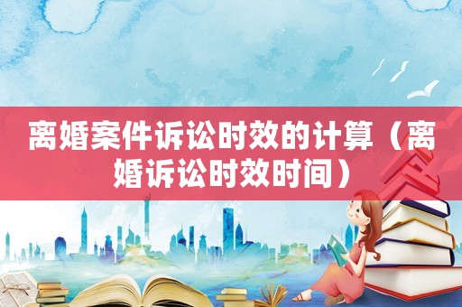 離婚案件訴訟時(shí)效的計(jì)算（離婚訴訟時(shí)效時(shí)間）