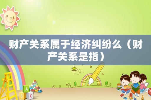 財產(chǎn)關(guān)系屬于經(jīng)濟(jì)糾紛么（財產(chǎn)關(guān)系是指）