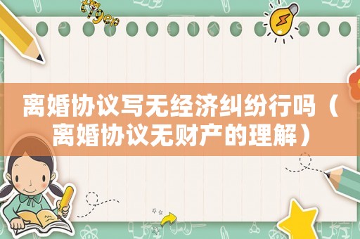離婚協(xié)議寫無經(jīng)濟糾紛行嗎（離婚協(xié)議無財產(chǎn)的理解）