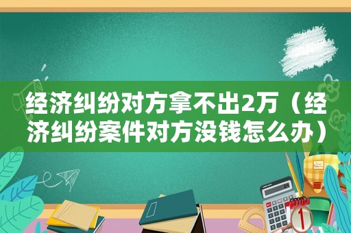 經(jīng)濟(jì)糾紛對方拿不出2萬（經(jīng)濟(jì)糾紛案件對方?jīng)]錢怎么辦）